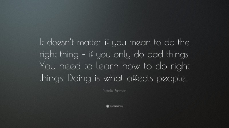 Natalie Portman Quote: “It doesn’t matter if you mean to do the right thing – if you only do bad things. You need to learn how to do right things. Doing is what affects people...”
