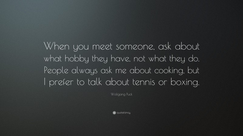 Wolfgang Puck Quote: “When you meet someone, ask about what hobby they have, not what they do. People always ask me about cooking, but I prefer to talk about tennis or boxing.”