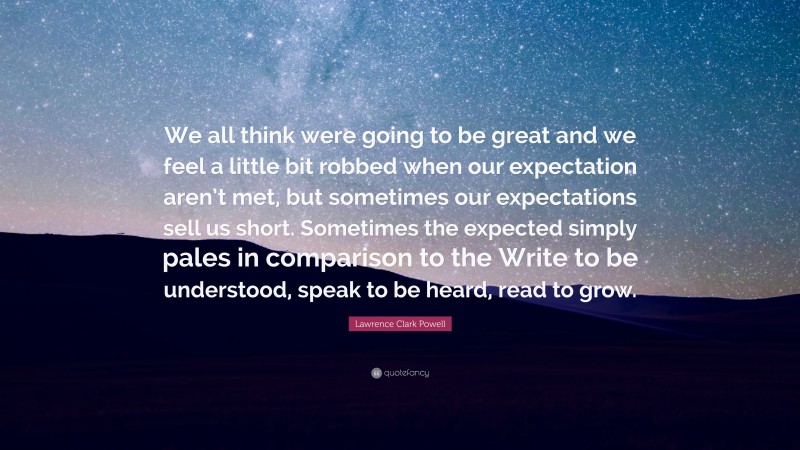 Lawrence Clark Powell Quote: “We all think were going to be great and we feel a little bit robbed when our expectation aren’t met, but sometimes our expectations sell us short. Sometimes the expected simply pales in comparison to the Write to be understood, speak to be heard, read to grow.”