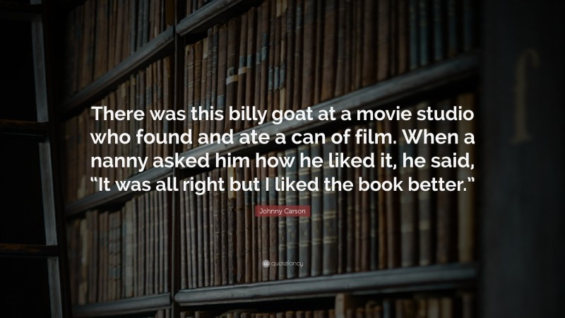 Johnny Carson Quote: “There was this billy goat at a movie studio who found and ate a can of film. When a nanny asked him how he liked it, he said, “It was all right but I liked the book better.””