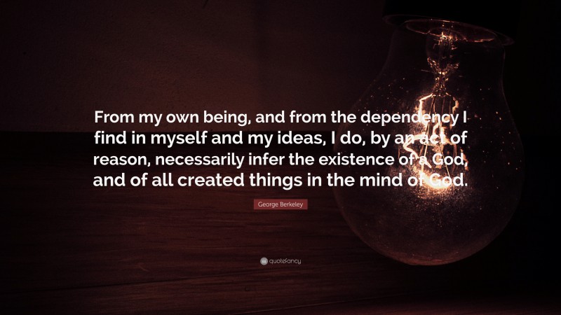 George Berkeley Quote: “From my own being, and from the dependency I find in myself and my ideas, I do, by an act of reason, necessarily infer the existence of a God, and of all created things in the mind of God.”
