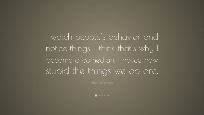 Ellen DeGeneres Quote: “I watch people’s behavior and notice things. I think that’s why I became a comedian. I notice how stupid the things we do are.”