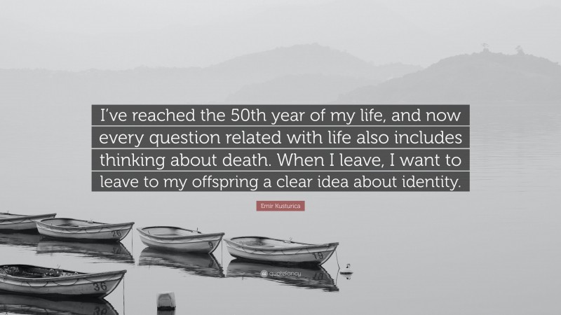Emir Kusturica Quote: “I’ve reached the 50th year of my life, and now every question related with life also includes thinking about death. When I leave, I want to leave to my offspring a clear idea about identity.”