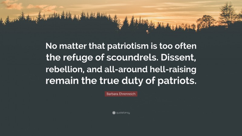 Barbara Ehrenreich Quote: “No matter that patriotism is too often the refuge of scoundrels. Dissent, rebellion, and all-around hell-raising remain the true duty of patriots.”