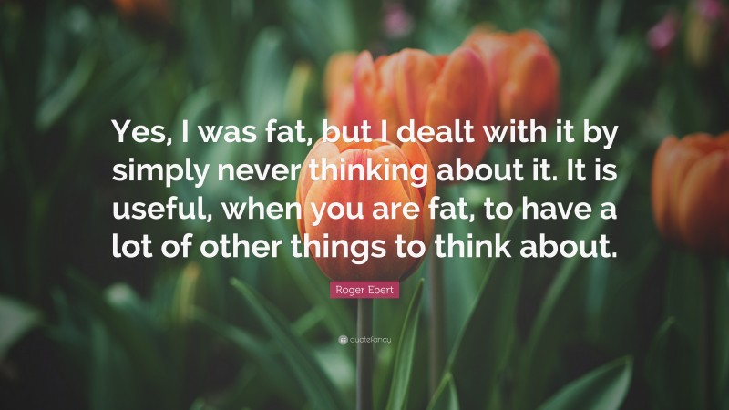 Roger Ebert Quote: “Yes, I was fat, but I dealt with it by simply never thinking about it. It is useful, when you are fat, to have a lot of other things to think about.”