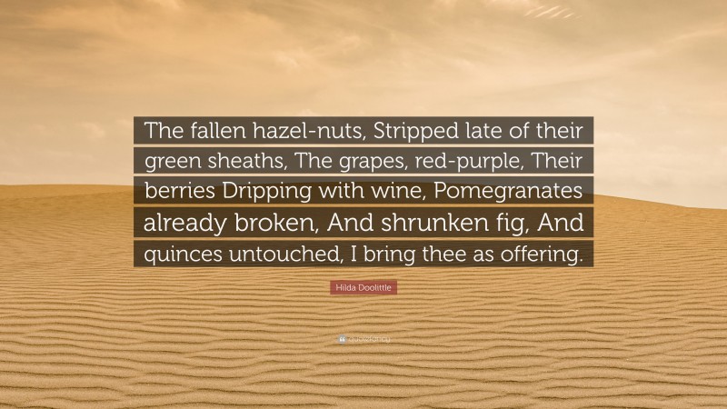 Hilda Doolittle Quote: “The fallen hazel-nuts, Stripped late of their green sheaths, The grapes, red-purple, Their berries Dripping with wine, Pomegranates already broken, And shrunken fig, And quinces untouched, I bring thee as offering.”