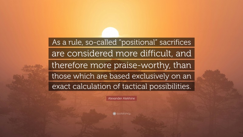 Alexander Alekhine Quote: “As a rule, so-called “positional” sacrifices are considered more difficult, and therefore more praise-worthy, than those which are based exclusively on an exact calculation of tactical possibilities.”
