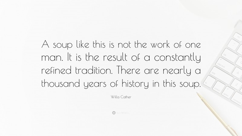 Willa Cather Quote: “A soup like this is not the work of one man. It is the result of a constantly refined tradition. There are nearly a thousand years of history in this soup.”