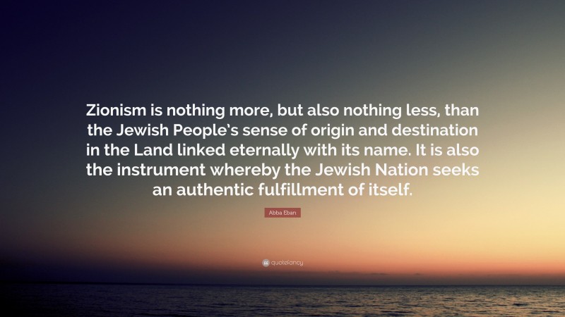 Abba Eban Quote: “Zionism is nothing more, but also nothing less, than the Jewish People’s sense of origin and destination in the Land linked eternally with its name. It is also the instrument whereby the Jewish Nation seeks an authentic fulfillment of itself.”