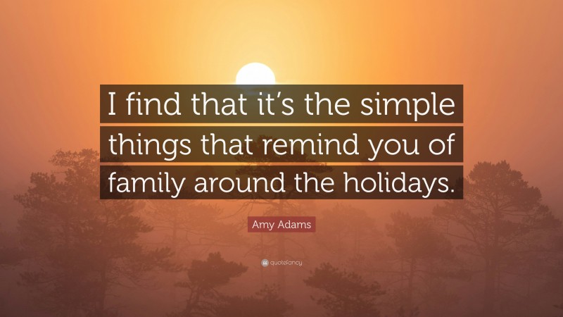Amy Adams Quote: “I find that it’s the simple things that remind you of family around the holidays.”