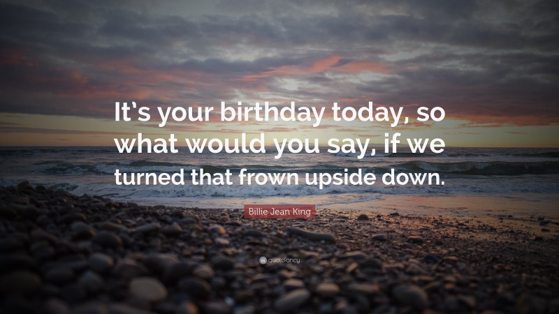 Billie Jean King Quote: “It’s your birthday today, so what would you say, if we turned that frown upside down.”