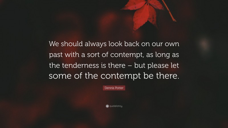 Dennis Potter Quote: “We should always look back on our own past with a sort of contempt, as long as the tenderness is there – but please let some of the contempt be there.”