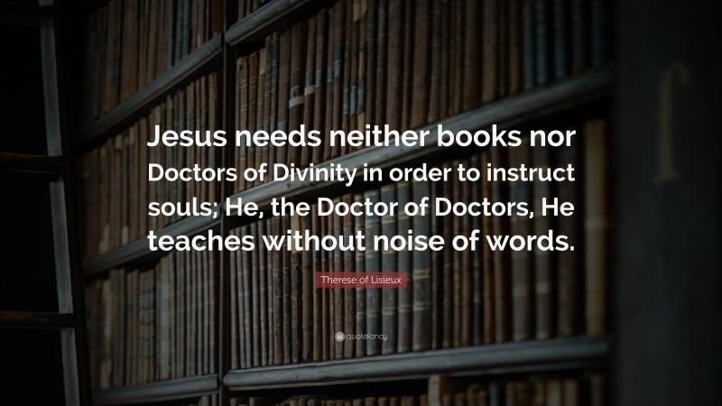 Therese of Lisieux Quote: “Jesus needs neither books nor Doctors of Divinity in order to instruct souls; He, the Doctor of Doctors, He teaches without noise of words.”