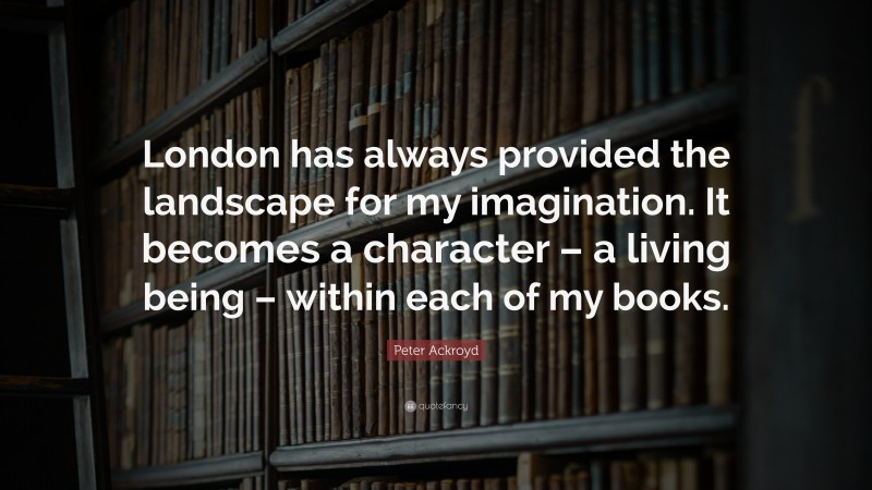 Peter Ackroyd Quote: “London has always provided the landscape for my imagination. It becomes a character – a living being – within each of my books.”