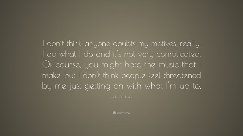 Sophie Ellis Bextor Quote: “I don’t think anyone doubts my motives, really. I do what I do and it’s not very complicated. Of course, you might hate the music that I make, but I don’t think people feel threatened by me just getting on with what I’m up to.”