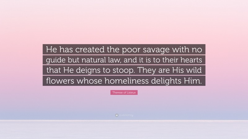 Therese of Lisieux Quote: “He has created the poor savage with no guide but natural law, and it is to their hearts that He deigns to stoop. They are His wild flowers whose homeliness delights Him.”