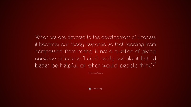 Sharon Salzberg Quote: “When we are devoted to the development of kindness, it becomes our ready response, so that reacting from compassion, from caring, is not a question of giving ourselves a lecture: ‘I don’t really feel like it, but I’d better be helpful, or what would people think?’”