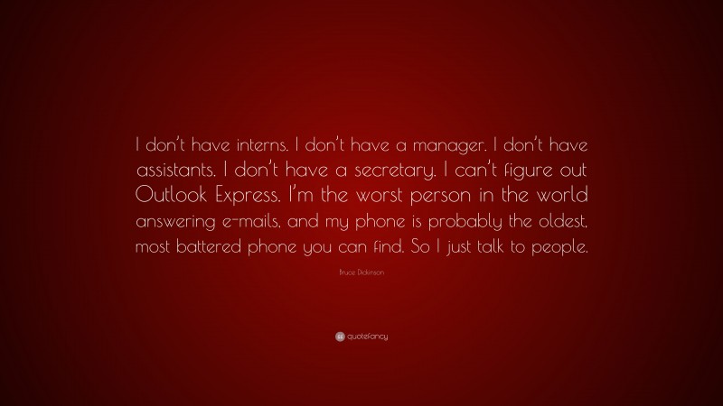 Bruce Dickinson Quote: “I don’t have interns. I don’t have a manager. I don’t have assistants. I don’t have a secretary. I can’t figure out Outlook Express. I’m the worst person in the world answering e-mails, and my phone is probably the oldest, most battered phone you can find. So I just talk to people.”
