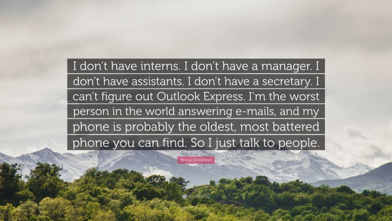 Bruce Dickinson Quote: “I don’t have interns. I don’t have a manager. I don’t have assistants. I don’t have a secretary. I can’t figure out Outlook Express. I’m the worst person in the world answering e-mails, and my phone is probably the oldest, most battered phone you can find. So I just talk to people.”