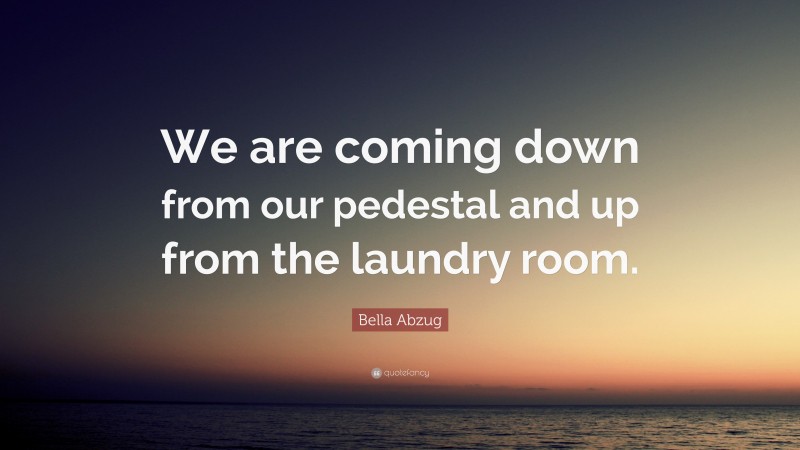 Bella Abzug Quote: “We are coming down from our pedestal and up from the laundry room.”