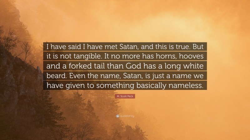 M. Scott Peck Quote: “I have said I have met Satan, and this is true. But it is not tangible. It no more has horns, hooves and a forked tail than God has a long white beard. Even the name, Satan, is just a name we have given to something basically nameless.”