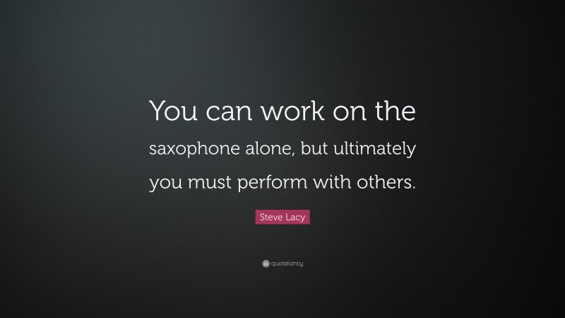 Steve Lacy Quote: “You can work on the saxophone alone, but ultimately you must perform with others.”