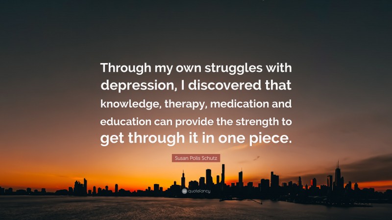 Susan Polis Schutz Quote: “Through my own struggles with depression, I discovered that knowledge, therapy, medication and education can provide the strength to get through it in one piece.”