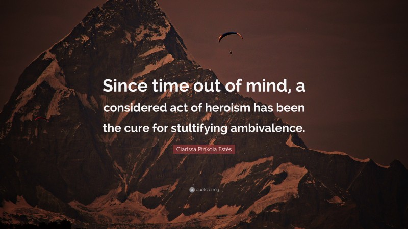 Clarissa Pinkola Estés Quote: “Since time out of mind, a considered act of heroism has been the cure for stultifying ambivalence.”