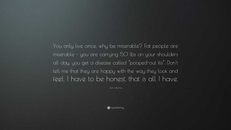 Jack LaLanne Quote: “You only live once, why be miserable? Fat people are miserable – you are carrying 50 lbs on your shoulders all day, you get a disease called “pooped-out itis”. Don’t tell me that they are happy with the way they look and feel. I have to be honest, that is all I have.”