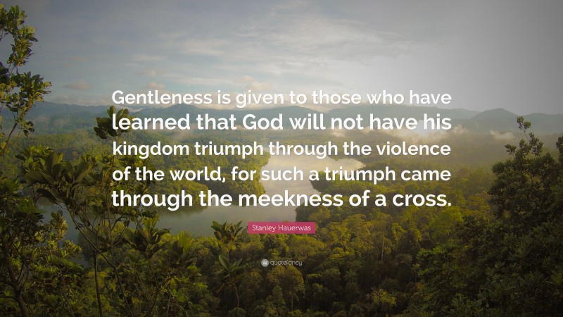Stanley Hauerwas Quote: “Gentleness is given to those who have learned that God will not have his kingdom triumph through the violence of the world, for such a triumph came through the meekness of a cross.”