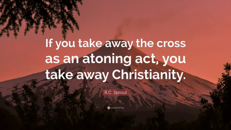 R.C. Sproul Quote: “If you take away the cross as an atoning act, you take away Christianity.”