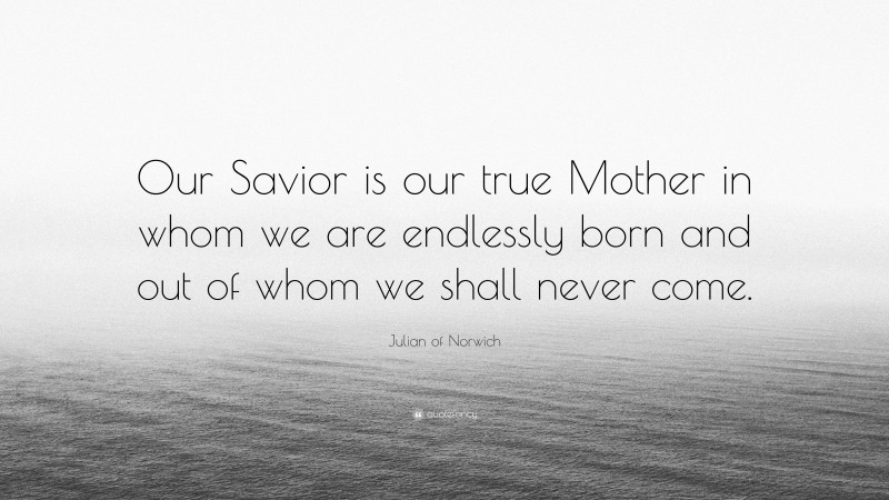 Julian of Norwich Quote: “Our Savior is our true Mother in whom we are endlessly born and out of whom we shall never come.”
