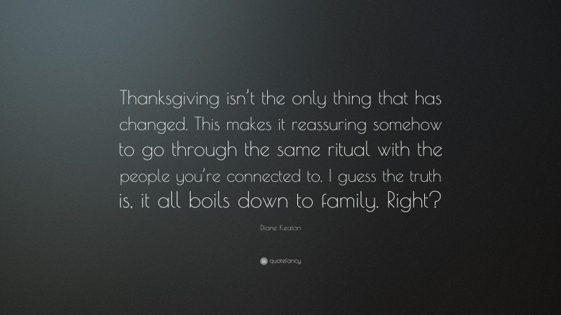 Diane Keaton Quote: “Thanksgiving isn’t the only thing that has changed. This makes it reassuring somehow to go through the same ritual with the people you’re connected to. I guess the truth is, it all boils down to family. Right?”