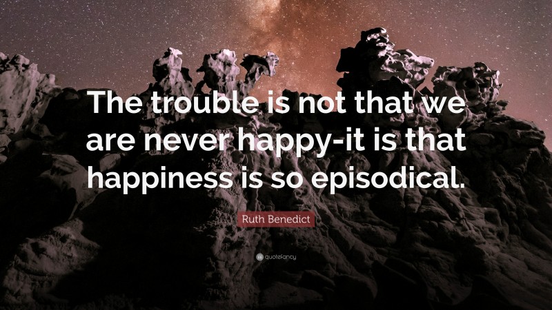 Ruth Benedict Quote: “The trouble is not that we are never happy-it is that happiness is so episodical.”