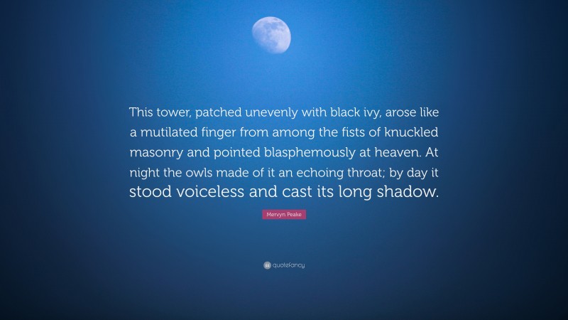 Mervyn Peake Quote: “This tower, patched unevenly with black ivy, arose like a mutilated finger from among the fists of knuckled masonry and pointed blasphemously at heaven. At night the owls made of it an echoing throat; by day it stood voiceless and cast its long shadow.”