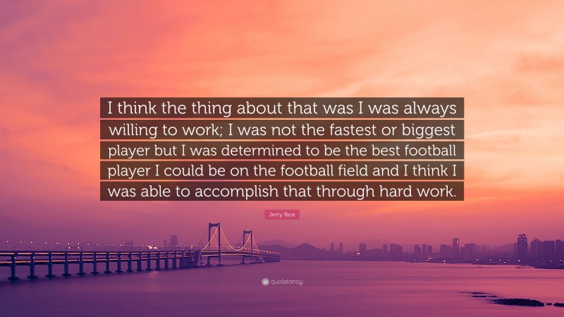 Jerry Rice Quote: “I think the thing about that was I was always willing to work; I was not the fastest or biggest player but I was determined to be the best football player I could be on the football field and I think I was able to accomplish that through hard work.”