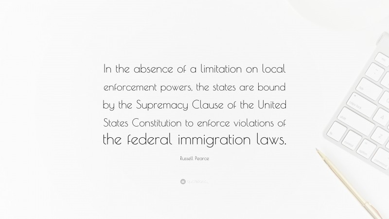 Russell Pearce Quote: “In the absence of a limitation on local enforcement powers, the states are bound by the Supremacy Clause of the United States Constitution to enforce violations of the federal immigration laws.”