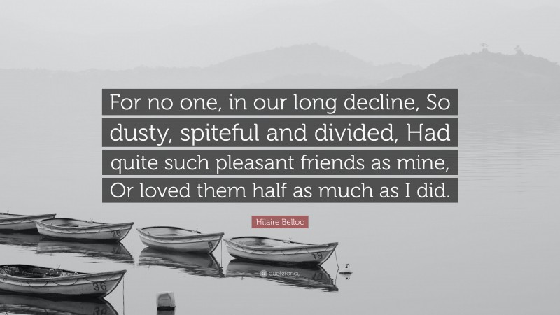 Hilaire Belloc Quote: “For no one, in our long decline, So dusty, spiteful and divided, Had quite such pleasant friends as mine, Or loved them half as much as I did.”