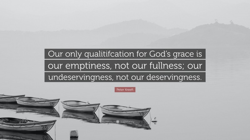 Peter Kreeft Quote: “Our only qualitifcation for God’s grace is our emptiness, not our fullness; our undeservingness, not our deservingness.”