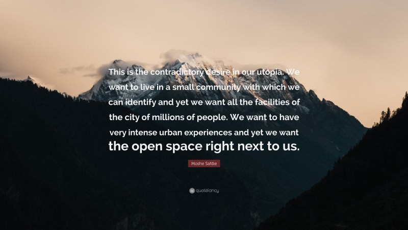Moshe Safdie Quote: “This is the contradictory desire in our utopia. We want to live in a small community with which we can identify and yet we want all the facilities of the city of millions of people. We want to have very intense urban experiences and yet we want the open space right next to us.”