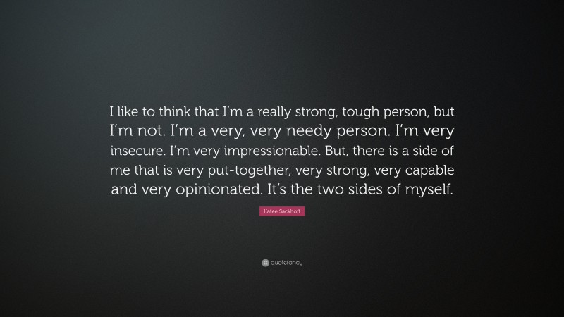 Katee Sackhoff Quote: “I like to think that I’m a really strong, tough person, but I’m not. I’m a very, very needy person. I’m very insecure. I’m very impressionable. But, there is a side of me that is very put-together, very strong, very capable and very opinionated. It’s the two sides of myself.”