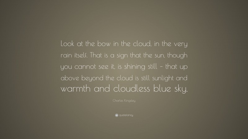 Charles Kingsley Quote: “Look at the bow in the cloud, in the very rain itself. That is a sign that the sun, though you cannot see it, is shining still – that up above beyond the cloud is still sunlight and warmth and cloudless blue sky.”