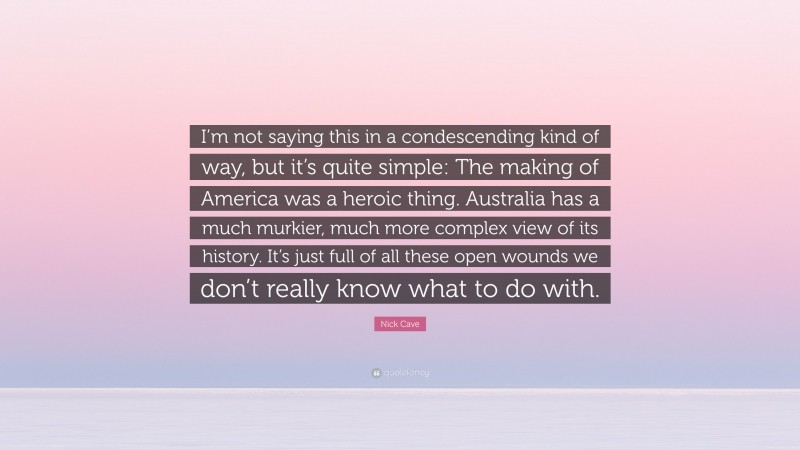 Nick Cave Quote: “I’m not saying this in a condescending kind of way, but it’s quite simple: The making of America was a heroic thing. Australia has a much murkier, much more complex view of its history. It’s just full of all these open wounds we don’t really know what to do with.”