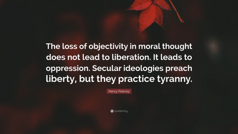 Nancy Pearcey Quote: “The loss of objectivity in moral thought does not lead to liberation. It leads to oppression. Secular ideologies preach liberty, but they practice tyranny.”