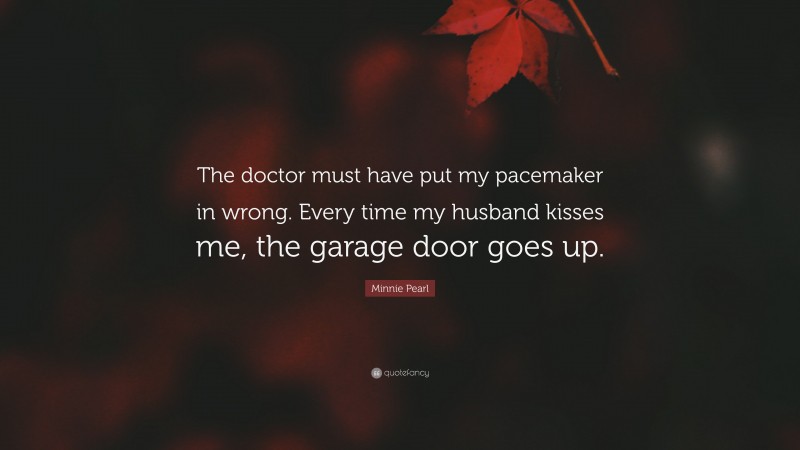 Minnie Pearl Quote: “The doctor must have put my pacemaker in wrong. Every time my husband kisses me, the garage door goes up.”
