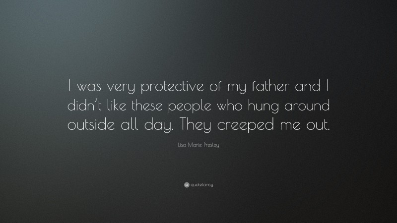 Lisa Marie Presley Quote: “I was very protective of my father and I didn’t like these people who hung around outside all day. They creeped me out.”