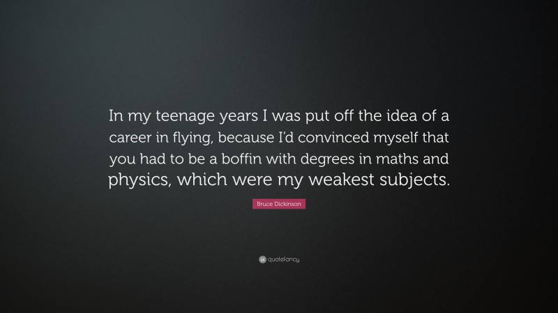 Bruce Dickinson Quote: “In my teenage years I was put off the idea of a career in flying, because I’d convinced myself that you had to be a boffin with degrees in maths and physics, which were my weakest subjects.”