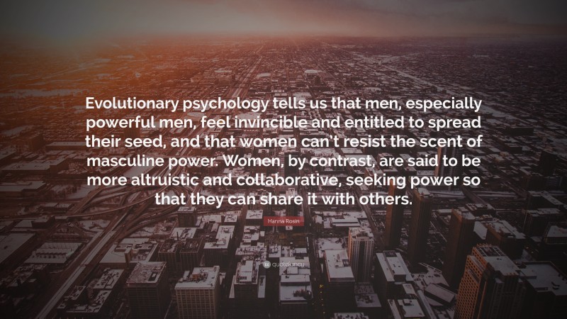 Hanna Rosin Quote: “Evolutionary psychology tells us that men, especially powerful men, feel invincible and entitled to spread their seed, and that women can’t resist the scent of masculine power. Women, by contrast, are said to be more altruistic and collaborative, seeking power so that they can share it with others.”