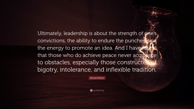 Benazir Bhutto Quote: “Ultimately, leadership is about the strength of one’s convictions, the ability to endure the punches, and the energy to promote an idea. And I have found that those who do achieve peace never acquiesce to obstacles, especially those constructed of bigotry, intolerance, and inflexible tradition.”