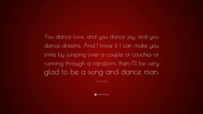 Gene Kelly Quote: “You dance love, and you dance joy, and you dance dreams. And I know if I can make you smile by jumping over a couple of couches or running through a rainstorm, then I’ll be very glad to be a song and dance man.”